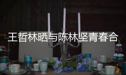 王哲林晒与陈林坚青春合照 网友调侃:福州的爱情故事