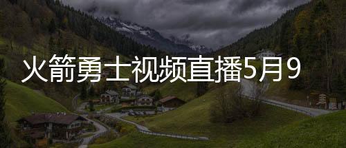 火箭勇士视频直播5月9日几点开始 2019季后赛直播地址