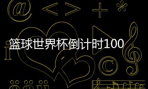 篮球世界杯倒计时100天 姚明：期待男篮进入8强