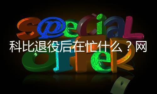 科比退役后在忙什么?网上要求收回科比奥斯卡奖是怎么回事?