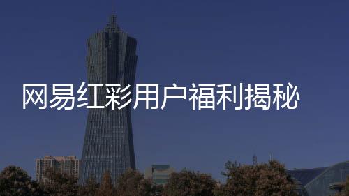 网易红彩用户福利揭秘 全方位提升使用体验