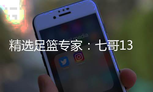 精选足篮专家：七哥13连红预测足彩 黎帅火热12连红