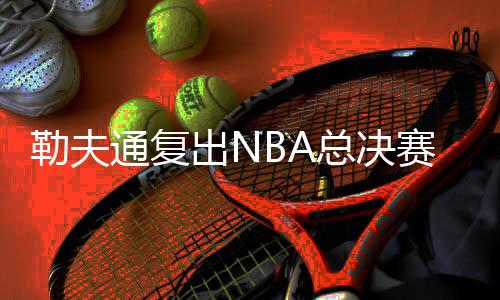 勒夫通复出NBA总决赛第一场比赛支援詹皇