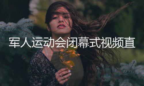 军人运动会闭幕式视频直播回放 中国军团的军运时间回顾