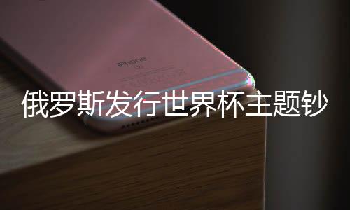 俄罗斯发行世界杯主题钞票 将投放总计2000万张纪念钞