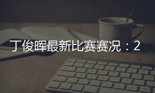 丁俊晖最新比赛赛况：2018世界斯诺克国际锦标赛丁俊晖止步16强赛