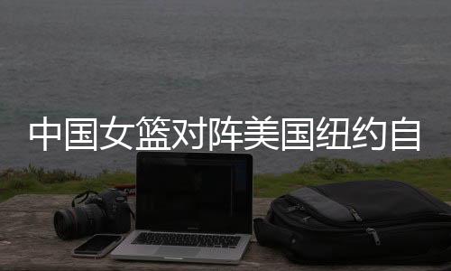 中国女篮对阵美国纽约自由人 韩旭wnba首秀预计出场20分钟