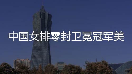 中国女排零封卫冕冠军美国队 2008年至今首胜美国