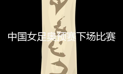 中国女足奥预赛下场比赛对阵澳大利亚 死磕他们争第1