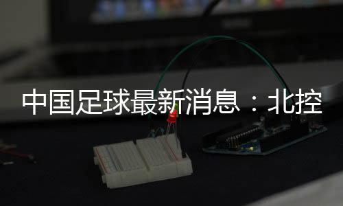 中国足球最新消息:北控更名北体大股权转让更名需公示