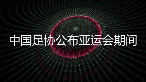 中国足协公布亚运会期间U23政策:每场至少需要1名U23球员首发