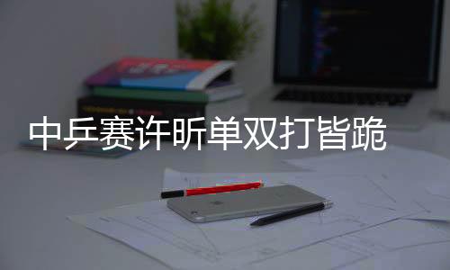 中乒赛许昕单双打皆跪 妻子解释原因:我情况不好拖累了他