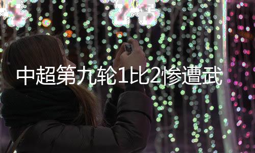 中超第九轮1比2惨遭武汉三镇逆转 津门虎痛失好局