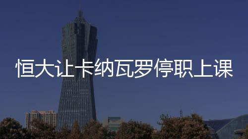恒大让卡纳瓦罗停职上课学习事件后续:撤回起诉律师函