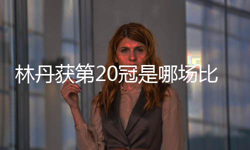 林丹获第20冠是哪场比赛?2018汤姆斯杯林丹拿第20个冠军