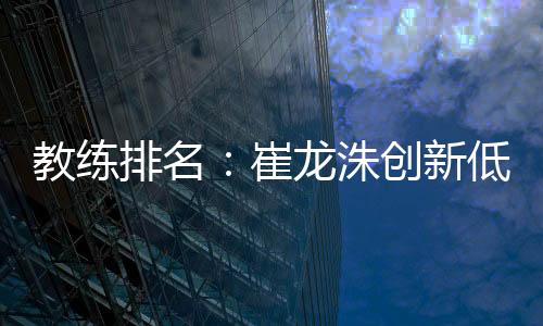 教练排名：崔龙洙创新低仍中超最高 马林本土第一压波耶特