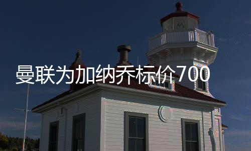 曼联为加纳乔标价7000万英镑 成功吓退那不勒斯
