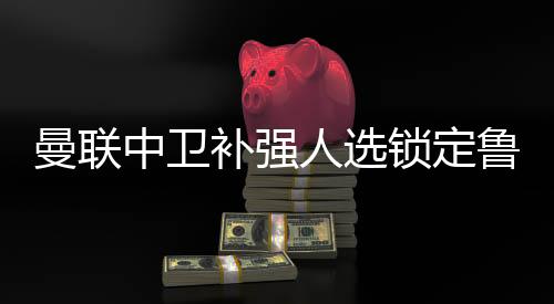 曼联中卫补强人选锁定鲁本迪亚斯 技术特点实力揭秘