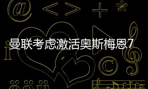 曼联考虑激活奥斯梅恩7500万欧解约金