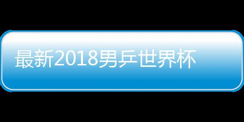最新2018男乒世界杯完整赛程时间表 2018男乒世界杯CCTV5直播时间