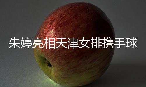 朱婷亮相天津女排携手球队冲击中国女排联赛第12冠