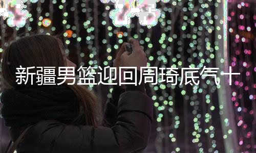 新疆男篮迎回周琦底气十足 再次向冠军发起冲击