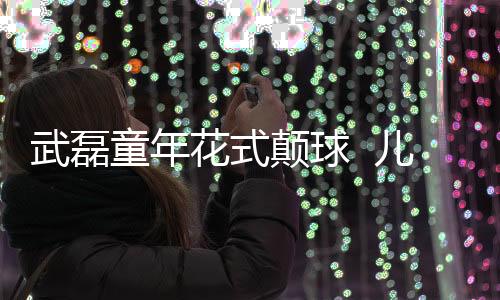 武磊童年花式颠球 儿童节足球汇报表演视频曝光