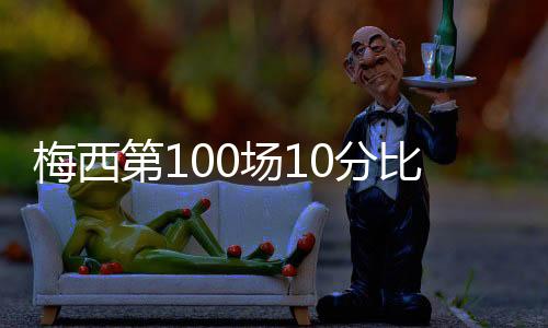 梅西第100场10分比赛数据被吹爆:一夜扮演了3大巨星