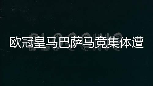 欧冠皇马巴萨马竞集体遭大逆转!西甲球队怎么了