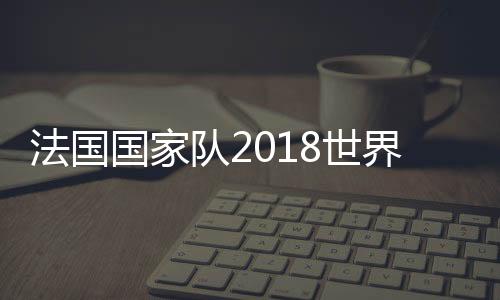 法国国家队2018世界杯球员总身价 身价最高球星最新排行榜