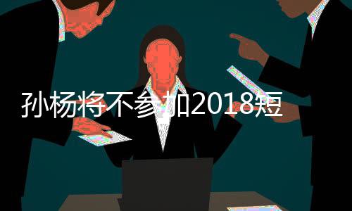 孙杨将不参加2018短池世锦赛 全力备战参加东京奥运会