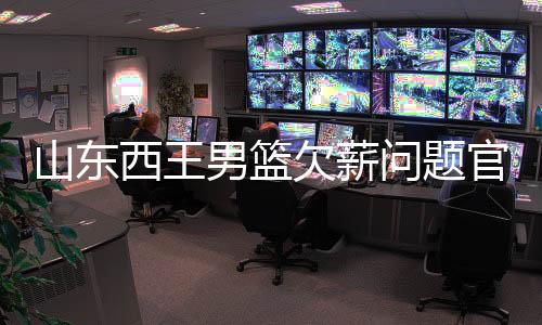 山东西王男篮欠薪问题官方声明:正常发 不存欠薪问题