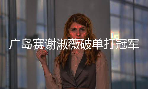 广岛赛谢淑薇破单打冠军荒 张帅7年后女双再夺冠