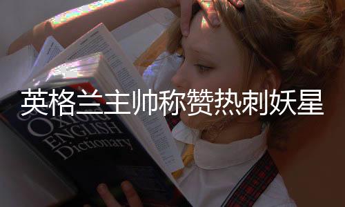 英格兰主帅称赞热刺妖星阿里：他比杰拉德同期更出色