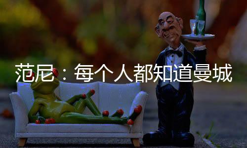 范尼:每个人都知道曼城的实力 希望瓦尔迪能复出