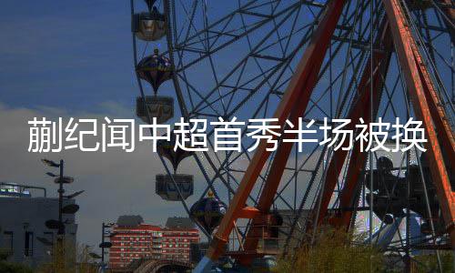 蒯纪闻中超首秀半场被换下 发声回应引发球迷热议