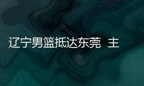 辽宁男篮抵达东莞 主教练郭士强:确保成绩 锻炼新人