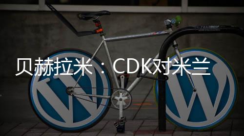 贝赫拉米:CDK对米兰不是遗憾