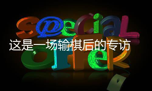 这是一场输棋后的专访 丁浩:“00后”棋手是什么形状?