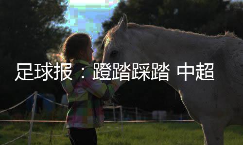 足球报:蹬踏踩踏 中超新赛季新焦点如何破解?