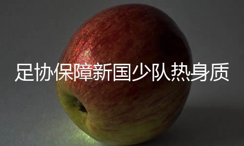 足协保障新国少队热身质量 加速落实组队工作