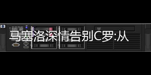 马塞洛深情告别C罗:从未想过你会离开 很自豪与你并肩作战