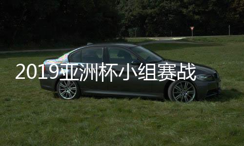 2019亚洲杯小组赛战罢 首轮所有比赛赛况及各组积分榜