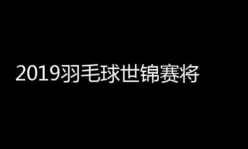 2019羽毛球世锦赛将不设外卡 李宗伟或错失参赛权